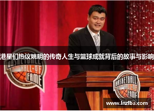 港星们热议姚明的传奇人生与篮球成就背后的故事与影响