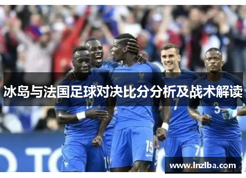 冰岛与法国足球对决比分分析及战术解读
