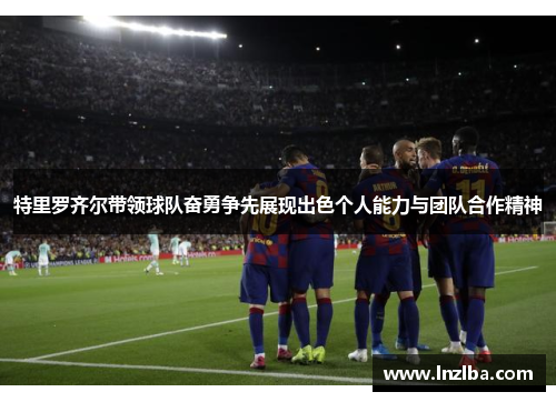 特里罗齐尔带领球队奋勇争先展现出色个人能力与团队合作精神